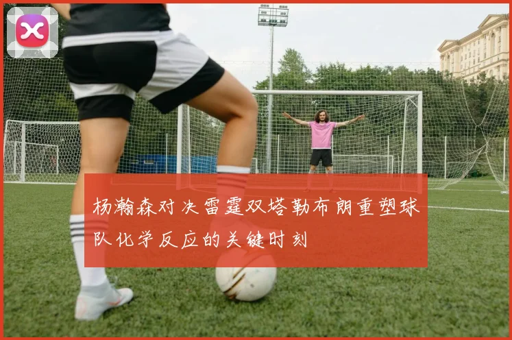 杨瀚森对决雷霆双塔勒布朗重塑球队化学反应的关键时刻
