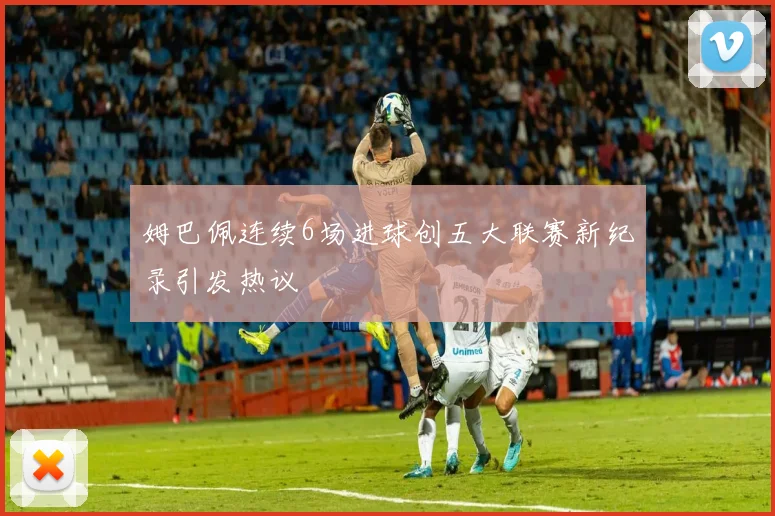 姆巴佩连续6场进球创五大联赛新纪录引发热议