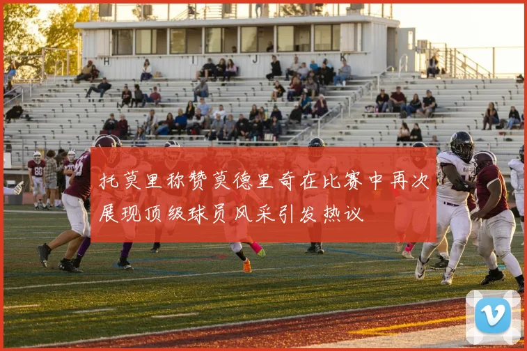 托莫里称赞莫德里奇在比赛中再次展现顶级球员风采引发热议