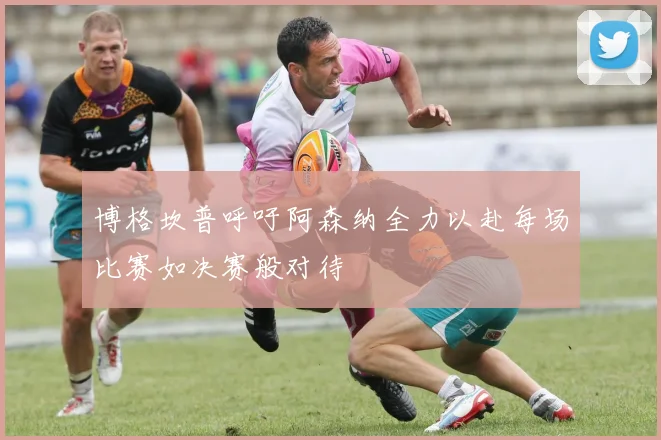 博格坎普呼吁阿森纳全力以赴每场比赛如决赛般对待