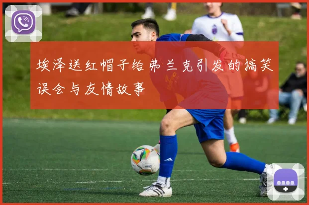 埃泽送红帽子给弗兰克引发的搞笑误会与友情故事