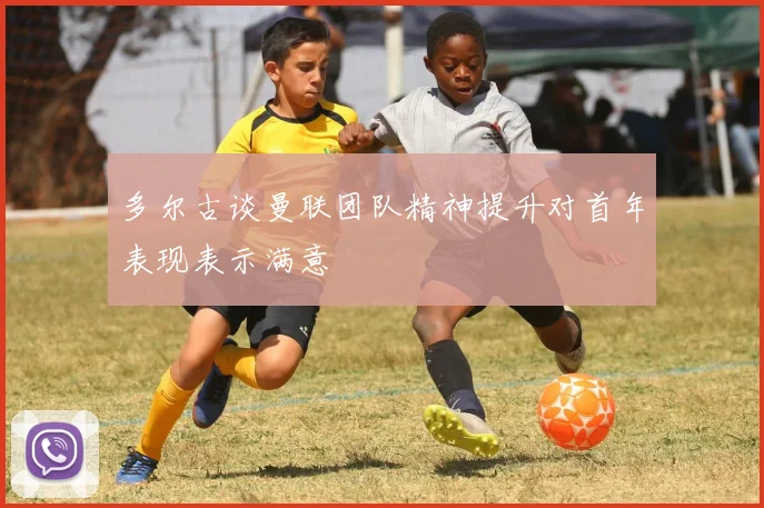 多尔古谈曼联团队精神提升对首年表现表示满意