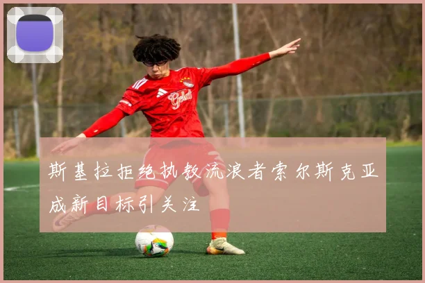 斯基拉拒绝执教流浪者索尔斯克亚成新目标引关注