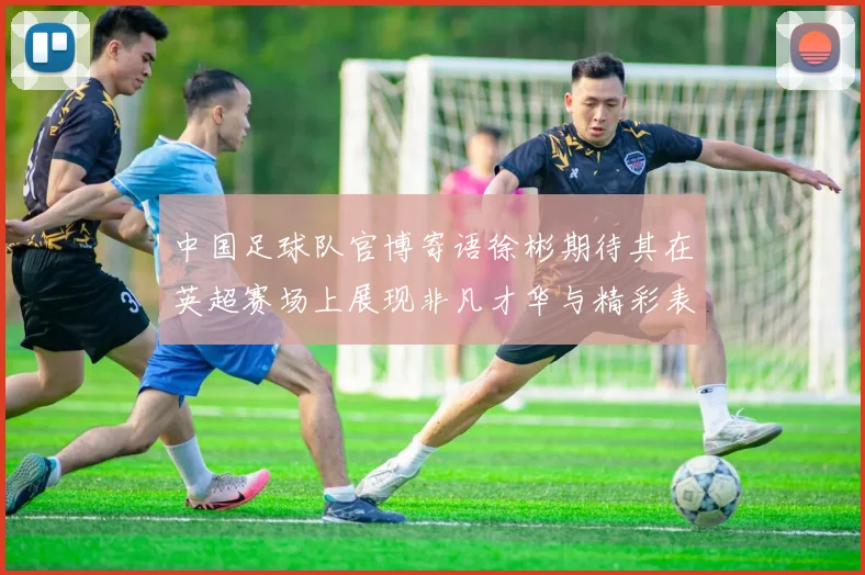 中国足球队官博寄语徐彬期待其在英超赛场上展现非凡才华与精彩表现