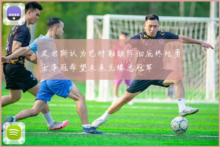 皮尔斯认为巴特勒缺阵彻底终结勇士争冠希望未来无缘总冠军