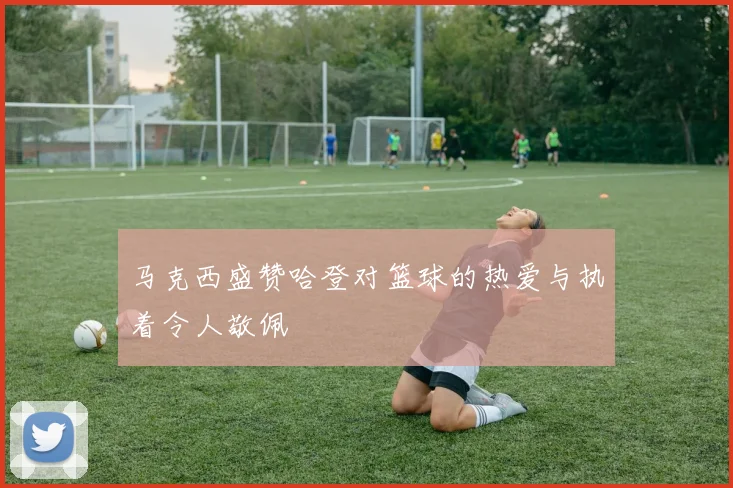 马克西盛赞哈登对篮球的热爱与执着令人敬佩