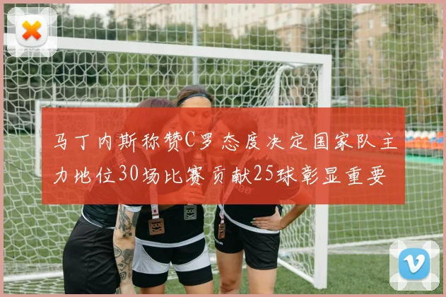 马丁内斯称赞C罗态度决定国家队主力地位30场比赛贡献25球彰显重要性
