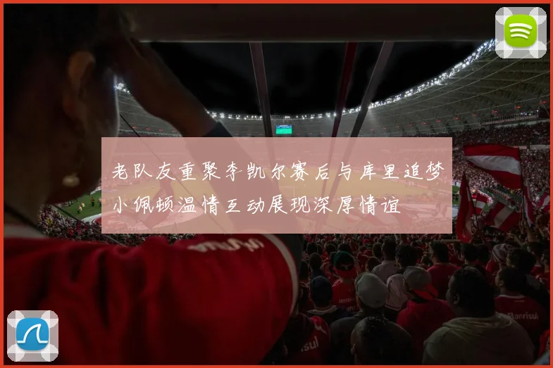 老队友重聚李凯尔赛后与库里追梦小佩顿温情互动展现深厚情谊