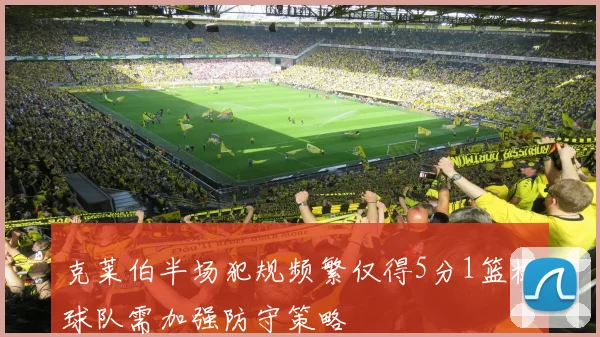 克莱伯半场犯规频繁仅得5分1篮板球队需加强防守策略