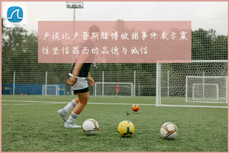 卢谈比卢普斯赌博被捕事件表示震惊坚信昌西的品德与诚信