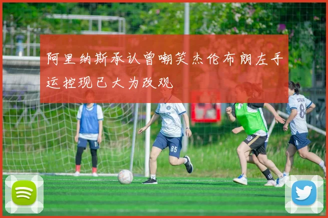 阿里纳斯承认曾嘲笑杰伦布朗左手运控现已大为改观