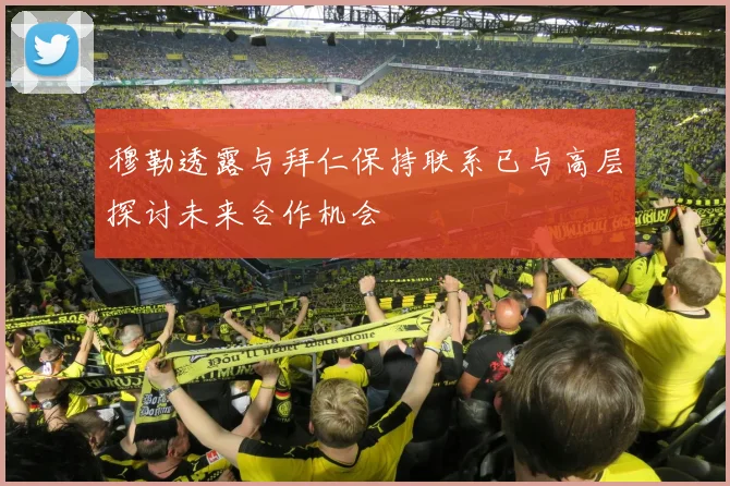 穆勒透露与拜仁保持联系已与高层探讨未来合作机会