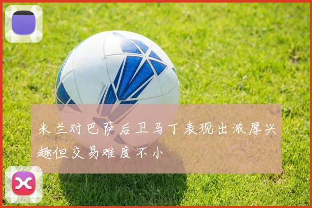 米兰对巴萨后卫马丁表现出浓厚兴趣但交易难度不小