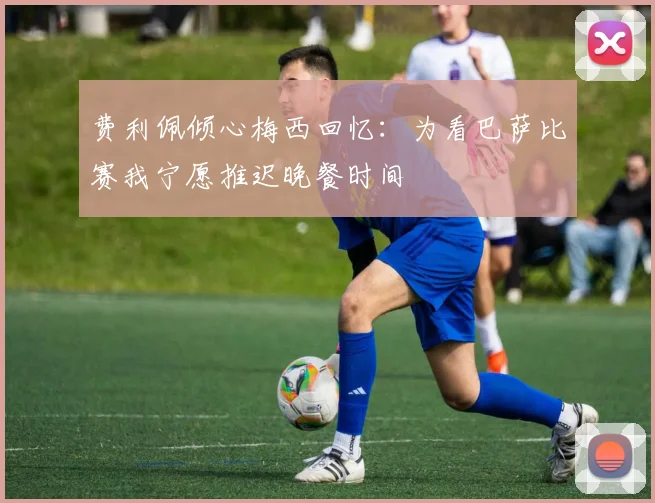 费利佩倾心梅西回忆：为看巴萨比赛我宁愿推迟晚餐时间
