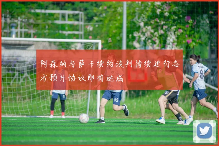 阿森纳与萨卡续约谈判持续进行各方预计协议即将达成